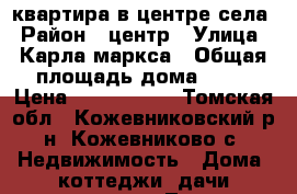 квартира в центре села › Район ­ центр › Улица ­ Карла маркса › Общая площадь дома ­ 46 › Цена ­ 1 700 000 - Томская обл., Кожевниковский р-н, Кожевниково с. Недвижимость » Дома, коттеджи, дачи продажа   . Томская обл.